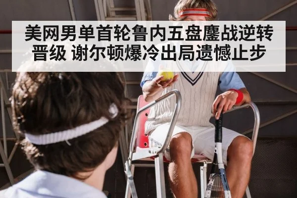 美网男单首轮鲁内五盘鏖战逆转晋级 谢尔顿爆冷出局遗憾止步