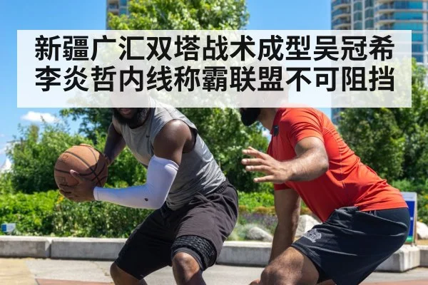 新疆广汇双塔战术成型吴冠希李炎哲内线称霸联盟不可阻挡