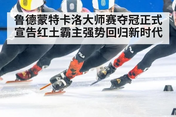 鲁德蒙特卡洛大师赛夺冠正式宣告红土霸主强势回归新时代